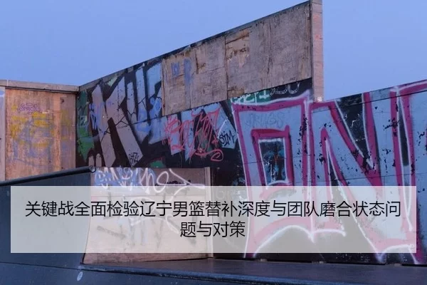 关键战全面检验辽宁男篮替补深度与团队磨合状态问题与对策